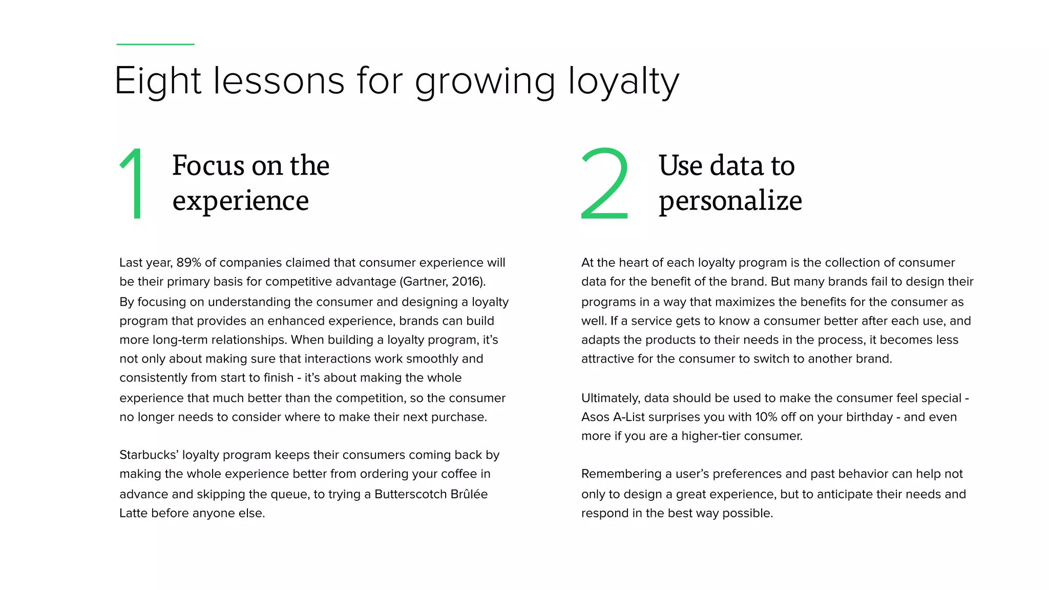 Eight lessons for growing loyalty
Last year, 89% of companies claimed that consumer experience will
be their primary basis for competitive advantage (Gartner, 2016).
By focusing on understanding the consumer and designing a loyalty
program that provides an enhanced experience, brands can build
more long-term relationships. When building a loyalty program, it’s
not only about making sure that interactions work smoothly and
consistently from start to finish - it’s about making the whole
experience that much better than the competition, so the consumer
no longer needs to consider where to make their next purchase.
Starbucks’ loyalty program keeps their consumers coming back by
making the whole experience better from ordering your coffee in
advance and skipping the queue, to trying a Butterscotch Brûlée
Latte before anyone else.
1 Focus on the
experience
At the heart of each loyalty program is the collection of consumer
data for the benefit of the brand. But many brands fail to design their
programs in a way that maximizes the benefits for the consumer as
well. If a service gets to know a consumer better after each use, and
adapts the products to their needs in the process, it becomes less
attractive for the consumer to switch to another brand.
Ultimately, data should be used to make the consumer feel special -
Asos A-List surprises you with 10% off on your birthday - and even
more if you are a higher-tier consumer.
Remembering a user’s preferences and past behavior can help not
only to design a great experience, but to anticipate their needs and
respond in the best way possible.
2 Use data to
personalize
 