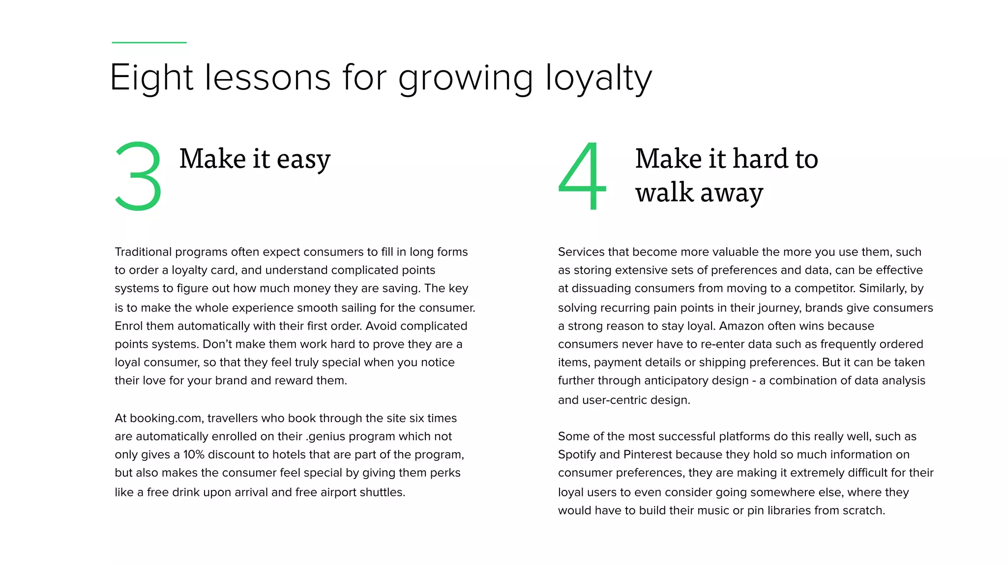 3 4
Eight lessons for growing loyalty
Traditional programs often expect consumers to fill in long forms
to order a loyalty card, and understand complicated points
systems to figure out how much money they are saving. The key
is to make the whole experience smooth sailing for the consumer.
Enrol them automatically with their first order. Avoid complicated
points systems. Don’t make them work hard to prove they are a
loyal consumer, so that they feel truly special when you notice
their love for your brand and reward them.
At booking.com, travellers who book through the site six times
are automatically enrolled on their .genius program which not
only gives a 10% discount to hotels that are part of the program,
but also makes the consumer feel special by giving them perks
like a free drink upon arrival and free airport shuttles.
Make it easy
Services that become more valuable the more you use them, such
as storing extensive sets of preferences and data, can be effective
at dissuading consumers from moving to a competitor. Similarly, by
solving recurring pain points in their journey, brands give consumers
a strong reason to stay loyal. Amazon often wins because
consumers never have to re-enter data such as frequently ordered
items, payment details or shipping preferences. But it can be taken
further through anticipatory design - a combination of data analysis
and user-centric design.
Some of the most successful platforms do this really well, such as
Spotify and Pinterest because they hold so much information on
consumer preferences, they are making it extremely difficult for their
loyal users to even consider going somewhere else, where they
would have to build their music or pin libraries from scratch.
Make it hard to
walk away
 
