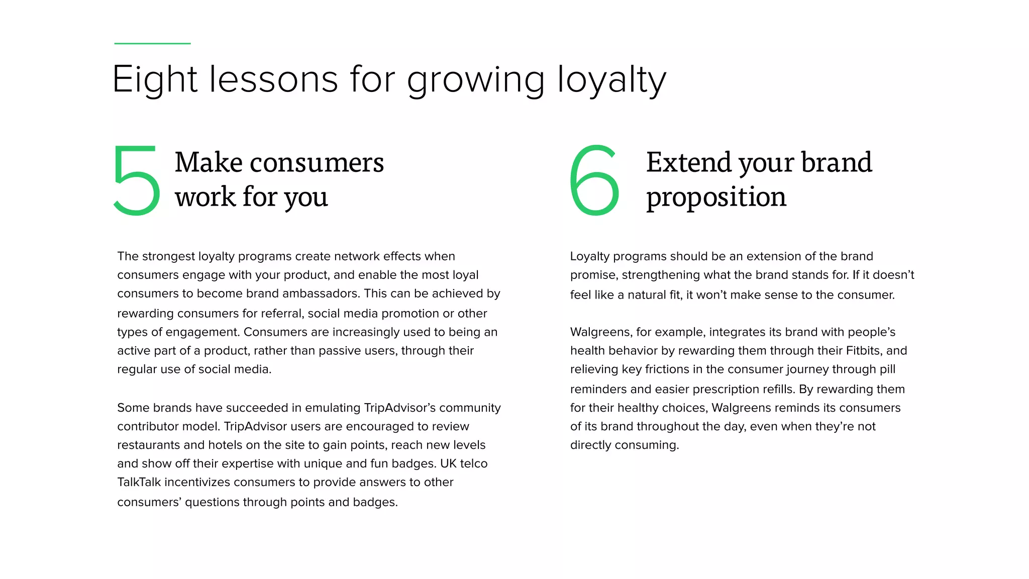 Eight lessons for growing loyalty
The strongest loyalty programs create network effects when
consumers engage with your product, and enable the most loyal
consumers to become brand ambassadors. This can be achieved by
rewarding consumers for referral, social media promotion or other
types of engagement. Consumers are increasingly used to being an
active part of a product, rather than passive users, through their
regular use of social media.
Some brands have succeeded in emulating TripAdvisor’s community
contributor model. TripAdvisor users are encouraged to review
restaurants and hotels on the site to gain points, reach new levels
and show off their expertise with unique and fun badges. UK telco
TalkTalk incentivizes consumers to provide answers to other
consumers’ questions through points and badges.
5Make consumers
work for you
Loyalty programs should be an extension of the brand
promise, strengthening what the brand stands for. If it doesn’t
feel like a natural fit, it won’t make sense to the consumer.
Walgreens, for example, integrates its brand with people’s
health behavior by rewarding them through their Fitbits, and
relieving key frictions in the consumer journey through pill
reminders and easier prescription refills. By rewarding them
for their healthy choices, Walgreens reminds its consumers
of its brand throughout the day, even when they’re not
directly consuming.
6 Extend your brand
proposition
 