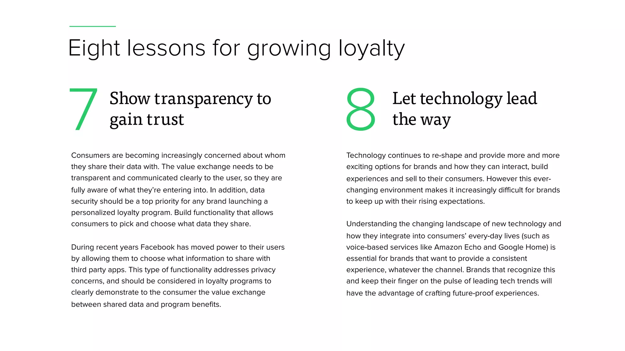 Eight lessons for growing loyalty
Consumers are becoming increasingly concerned about whom
they share their data with. The value exchange needs to be
transparent and communicated clearly to the user, so they are
fully aware of what they’re entering into. In addition, data
security should be a top priority for any brand launching a
personalized loyalty program. Build functionality that allows
consumers to pick and choose what data they share.
During recent years Facebook has moved power to their users
by allowing them to choose what information to share with
third party apps. This type of functionality addresses privacy
concerns, and should be considered in loyalty programs to
clearly demonstrate to the consumer the value exchange
between shared data and program benefits.
7 Show transparency to
gain trust
Technology continues to re-shape and provide more and more
exciting options for brands and how they can interact, build
experiences and sell to their consumers. However this ever-
changing environment makes it increasingly difficult for brands
to keep up with their rising expectations.
Understanding the changing landscape of new technology and
how they integrate into consumers’ every-day lives (such as
voice-based services like Amazon Echo and Google Home) is
essential for brands that want to provide a consistent
experience, whatever the channel. Brands that recognize this
and keep their finger on the pulse of leading tech trends will
have the advantage of crafting future-proof experiences.
8 Let technology lead
the way
 