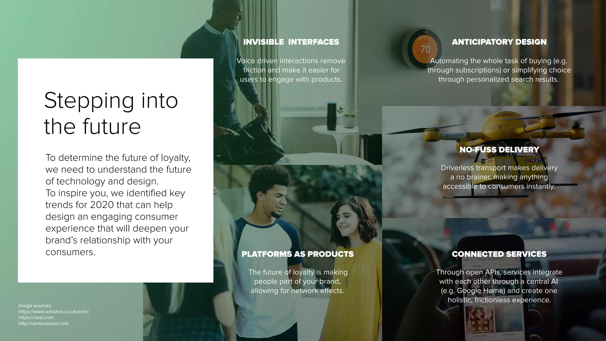 INVISIBLE INTERFACES
Voice driven interactions remove
friction and make it easier for
users to engage with products.
ANTICIPATORY DESIGN
Automating the whole task of buying (e.g.
through subscriptions) or simplifying choice
through personalized search results.
PLATFORMS AS PRODUCTS
The future of loyalty is making
people part of your brand,
allowing for network effects.
NO-FUSS DELIVERY
Driverless transport makes delivery
a no brainer, making anything
accessible to consumers instantly.
CONNECTED SERVICES
Through open APIs, services integrate
with each other through a central AI
(e.g. Google Home) and create one
holistic, frictionless experience.
Image sources:
https://www.amazon.co.uk/echo
https://nest.com
http://venturebeat.com
Stepping into
the future
To determine the future of loyalty,
we need to understand the future
of technology and design.
To inspire you, we identified key
trends for 2020 that can help
design an engaging consumer
experience that will deepen your
brand’s relationship with your
consumers.
 