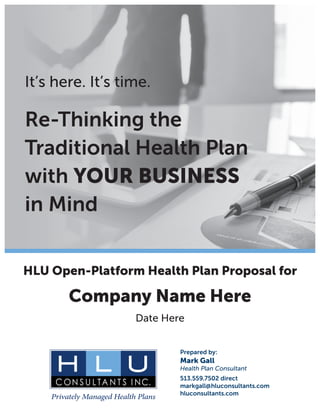 It’s here. It’s time.
Re-Thinking the
Traditional Health Plan
with YOUR BUSINESS
in Mind
HLU Open-Platform Health Plan Proposal for
Company Name Here
Date Here
Prepared by:
Mark Gall
Health Plan Consultant
513.559.7502 direct
markgall@hluconsultants.com
hluconsultants.com
 