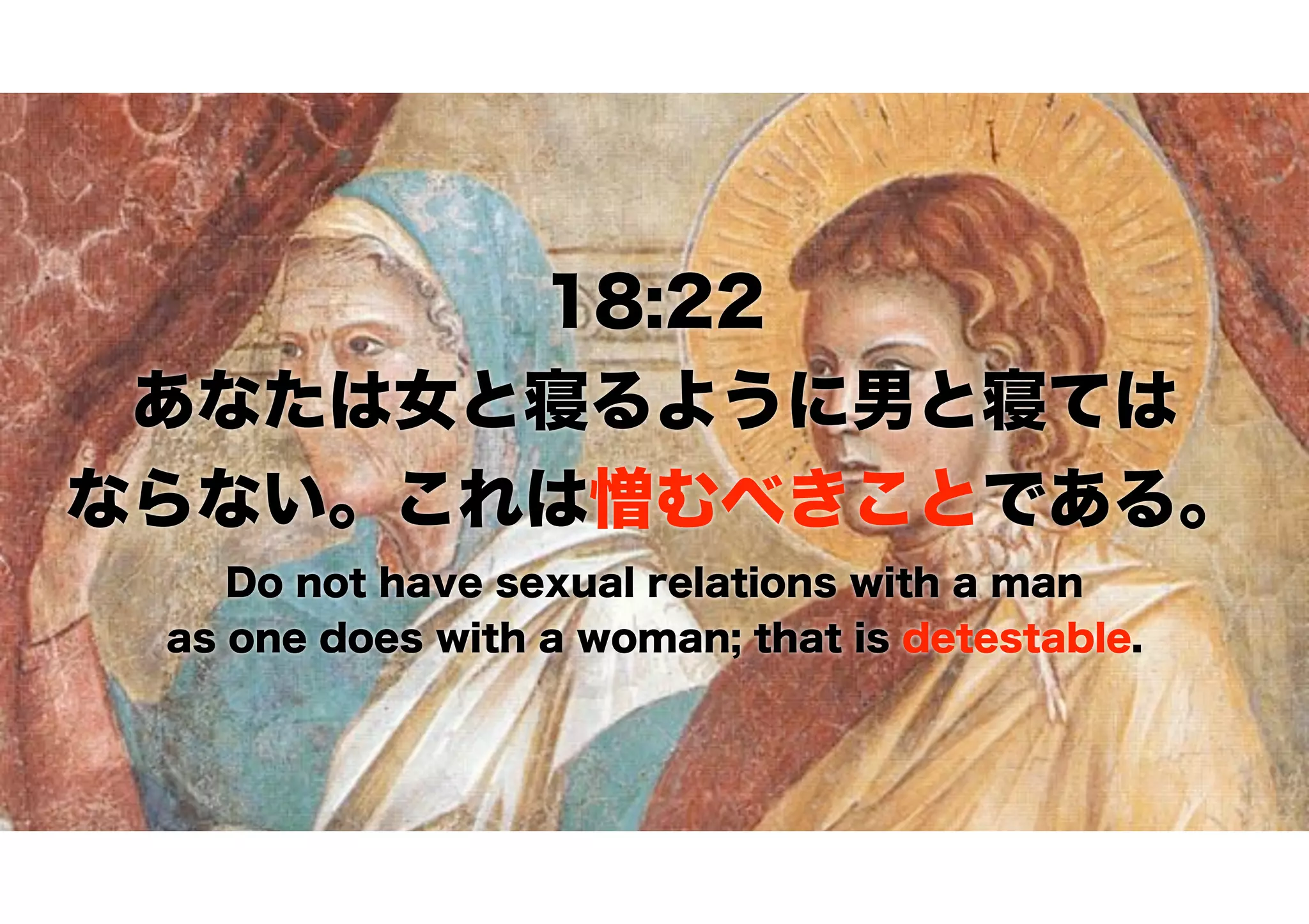 18:22
あなたは女と寝るように男と寝ては 
ならない。これは憎むべきことである。
Do not have sexual relations with a man
as one does with a woman; that is detestable.
 