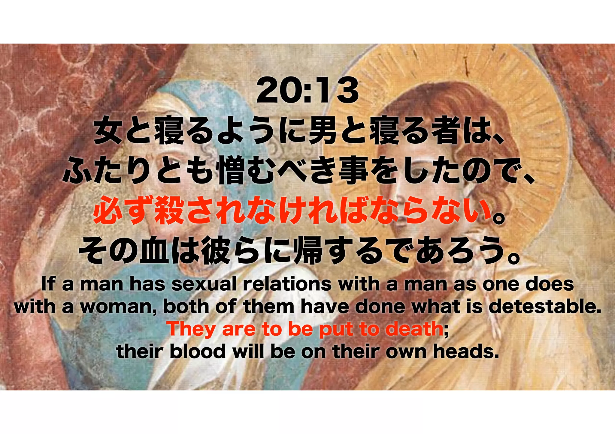 20:13
女と寝るように男と寝る者は、 
ふたりとも憎むべき事をしたので、 
必ず殺されなければならない。 
その血は彼らに帰するであろう。
If a man has sexual relations with a man as one does
with a woman, both of them have done what is detestable.
They are to be put to death;
their blood will be on their own heads.
 