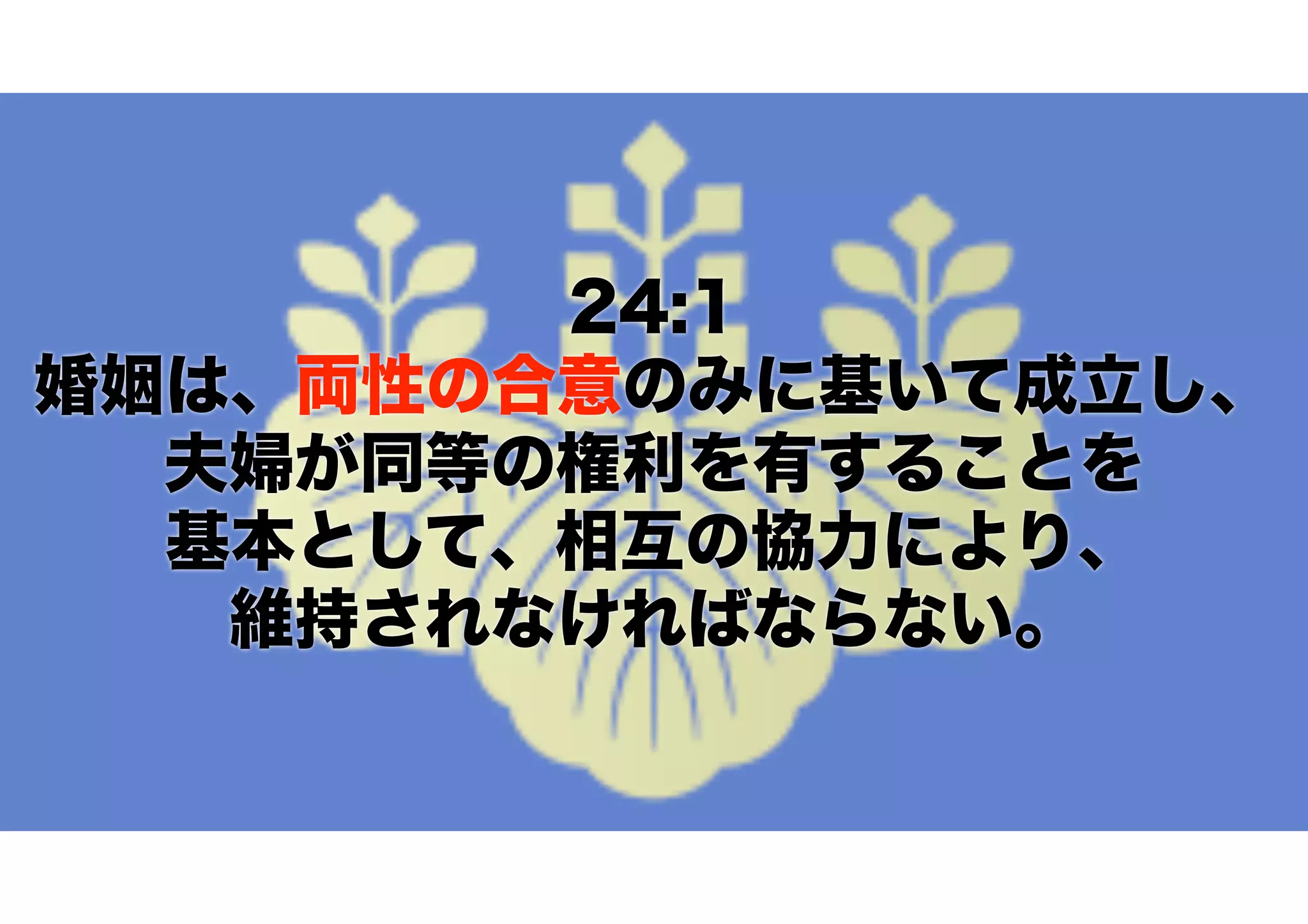 24:1
婚姻は、両性の合意のみに基いて成立し、
夫婦が同等の権利を有することを 
基本として、相互の協力により、 
維持されなければならない。
 