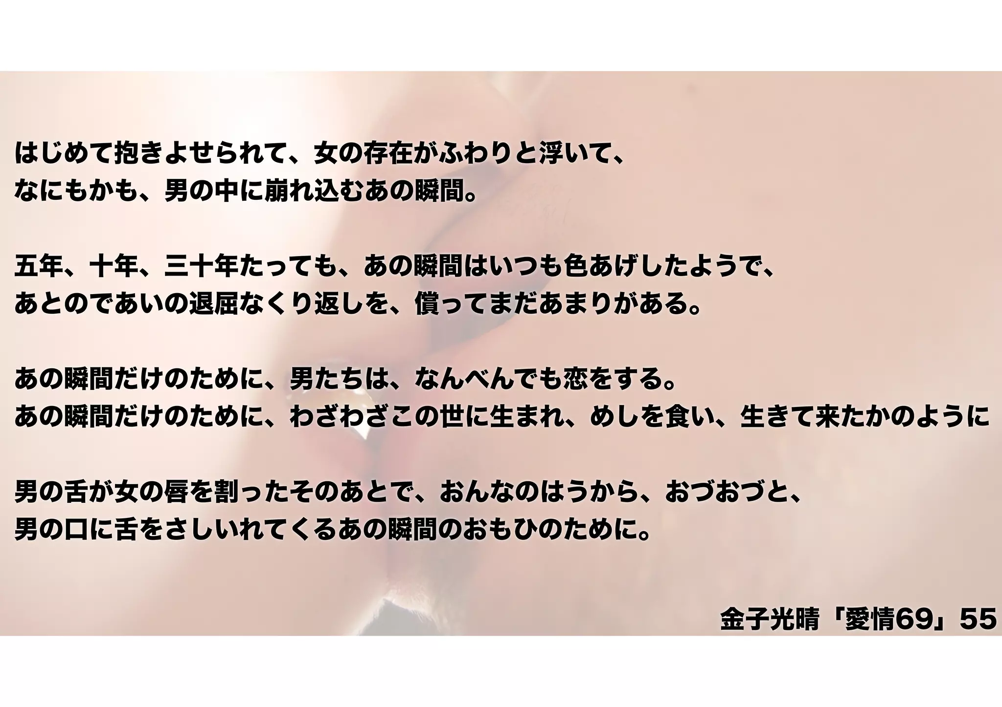 はじめて抱きよせられて、女の存在がふわりと浮いて、
なにもかも、男の中に崩れ込むあの瞬間。
五年、十年、三十年たっても、あの瞬間はいつも色あげしたようで、
あとのであいの退屈なくり返しを、償ってまだあまりがある。
あの瞬間だけのために、男たちは、なんべんでも恋をする。
あの瞬間だけのために、わざわざこの世に生まれ、めしを食い、生きて来たかのように
男の舌が女の唇を割ったそのあとで、おんなのはうから、おづおづと、
男の口に舌をさしいれてくるあの瞬間のおもひのために。
金子光晴「愛情69」55
 