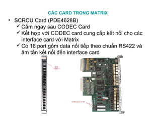 CÁC CARD TRONG MATRIX
• SCRCU Card (PDE4628B)
Cắm ngay sau CODEC Card
Kết hợp với CODEC card cung cấp kết nối cho các
interface card với Matrix
Có 16 port gồm data nối tiếp theo chuẩn RS422 và
âm tần kết nối đến interface card
 
