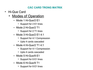 CÁC CARD TRONG MATRIX
• Hi-Que Card
• Modes of Operation
– Mode 1 Hi-Que/2 E1
• Support for 2 E1 lines
– Mode 2 Hi-Que/2 T1
• Support for 2 T1 lines
– Mode 3 Hi-Que/2 E1 4:1
• Support for 4:1 Compression
• Upto 4 cards cascaded
– Mode 4 Hi-Que/2 T1 4:1
• Support for 4:1 Compression
• Upto 4 cards cascaded
– Mode 5 Hi-Que/8 E1
• Support for 8 E1 lines
– Mode 6 Hi-Que/8 T1
• Support for 8 E1 lines
 