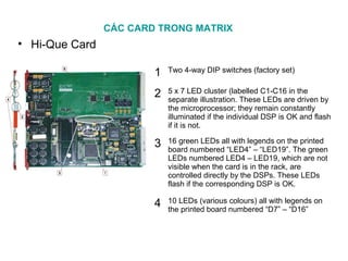 CÁC CARD TRONG MATRIX
• Hi-Que Card
1 Two 4-way DIP switches (factory set)
2 5 x 7 LED cluster (labelled C1-C16 in the
separate illustration. These LEDs are driven by
the microprocessor; they remain constantly
illuminated if the individual DSP is OK and flash
if it is not.
3 16 green LEDs all with legends on the printed
board numbered “LED4” – “LED19”. The green
LEDs numbered LED4 – LED19, which are not
visible when the card is in the rack, are
controlled directly by the DSPs. These LEDs
flash if the corresponding DSP is OK.
4 10 LEDs (various colours) all with legends on
the printed board numbered “D7” – “D16”
 