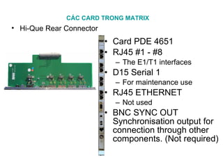 CÁC CARD TRONG MATRIX
• Hi-Que Rear Connector
• Card PDE 4651
• RJ45 #1 - #8
– The E1/T1 interfaces
• D15 Serial 1
– For maintenance use
• RJ45 ETHERNET
– Not used
• BNC SYNC OUT
Synchronisation output for
connection through other
components. (Not required)
 
