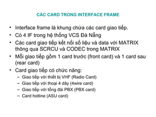 CÁC CARD TRONG INTERFACE FRAME
• Interface frame là khung chứa các card giao tiếp.
• Có 4 IF trong hệ thống VCS Đà Nẵng
• Các card giao tiếp kết nối số liệu và data với MATRIX
thông qua SCRCU và CODEC trong MATRIX
• Mỗi giao tiếp gồm 1 card trước (front card) và 1 card sau
(rear card)
• Card giao tiếp có chức năng:
– Giao tiếp với thiết bị VHF (Radio Card)
– Giao tiếp với thoại 4 dây (4wire card)
– Giao tiếp với tổng đài PBX (PBX card)
– Card hotline (ASU card)
 