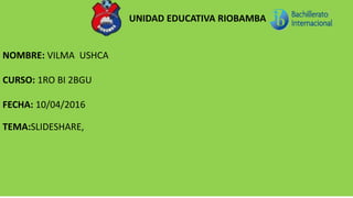 UNIDAD EDUCATIVA RIOBAMBA
NOMBRE: VILMA USHCA
CURSO: 1RO BI 2BGU
FECHA: 10/04/2016
TEMA:SLIDESHARE,
 