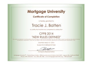 Mortgage University
Certificate of Completion
is hereby granted to
Tracie J. Batten
to certify that he/she has completed to satisfaction
CFPB 2014
"NEW RULES DEFINED"
This course was intended to be informational only, and makes no claim that you will obtain a job. Nor will it satisfy or meet any particular educational, licensing
or certification requirements. Check with your federal, state and local authorities regarding loan processing licensure requirements, if any.
Granted: March 21, 2016
Student ID # S0036341571465
Company Representative
Mortgage University™ - Carlota Plaza Center - 23046 Avenida de la Carlota, Suite #600 - Laguna Hills, California 92653
Phone: (949) 460-6473 - Fax: (949) 682-1882 - www.MortgageUnderwriter.org - 1-800-665-0249
 