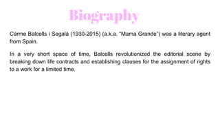 Biography
Carme Balcells i Segalà (1930-2015) (a.k.a. “Mama Grande”) was a literary agent
from Spain.
In a very short space of time, Balcells revolutionized the editorial scene by
breaking down life contracts and establishing clauses for the assignment of rights
to a work for a limited time.
 