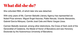 What did she do?
She cofunded RBA, of which later she was detached.
With sixty years of life, Carmen Balcells Literary Agency has represented six
Nobel Prize winners: Miguel Ángel Asturias, Pablo Neruda, Vicente Aleixandre,
Gabriel García Márquez, Camilo José Cela and Mario Vargas Llosa.
Carmen Balcells received, among other distinctions, the Cross of Sant Jordi of the
Generalitat of Catalonia, the Medal of Honor of Barcelona and was Honorary
Doctorate by the Autonomous University of Barcelona.
 