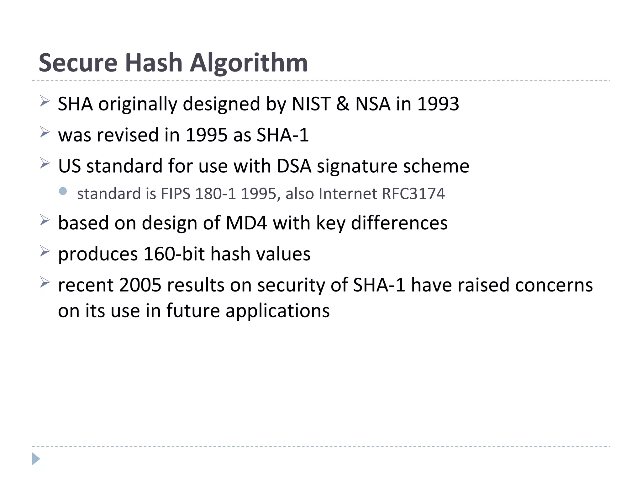 Secure Hash Algorithm
 SHA originally designed by NIST & NSA in 1993
 was revised in 1995 as SHA-1
 US standard for use with DSA signature scheme
 standard is FIPS 180-1 1995, also Internet RFC3174
 based on design of MD4 with key differences
 produces 160-bit hash values
 recent 2005 results on security of SHA-1 have raised concerns
on its use in future applications
 
