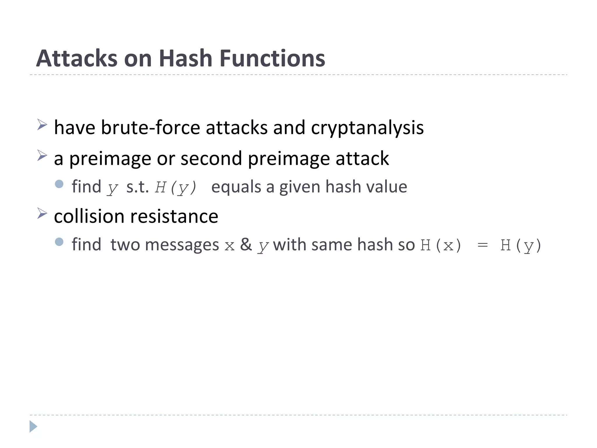 Attacks on Hash Functions
 have brute-force attacks and cryptanalysis
 a preimage or second preimage attack
 find y s.t. H(y) equals a given hash value
 collision resistance
 find two messages x & y with same hash so H(x) = H(y)
 