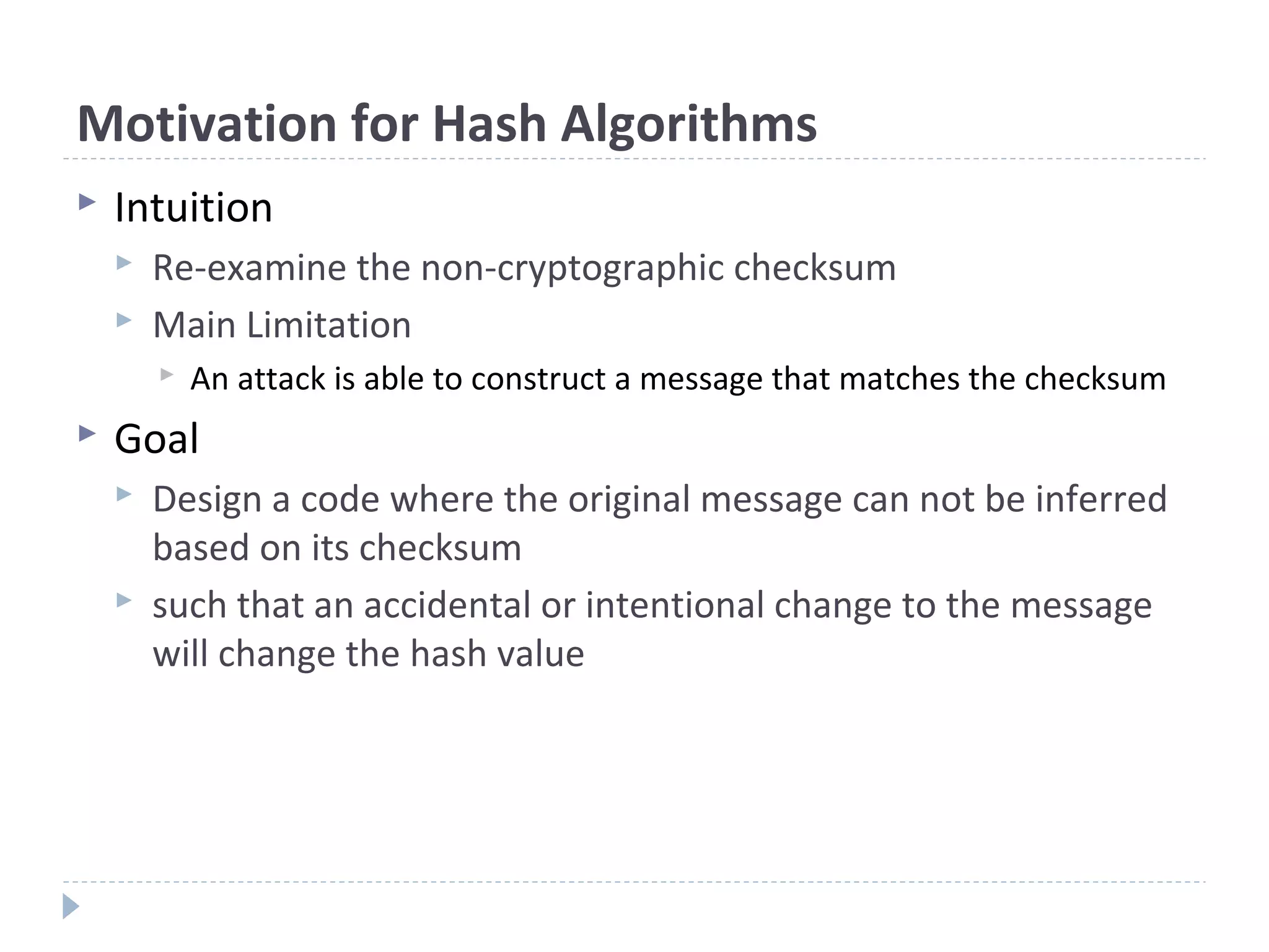 Motivation for Hash Algorithms
 Intuition
 Re-examine the non-cryptographic checksum
 Main Limitation
 An attack is able to construct a message that matches the checksum
 Goal
 Design a code where the original message can not be inferred
based on its checksum
 such that an accidental or intentional change to the message
will change the hash value
 