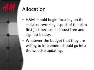 Allocation
• H&M should begin focusing on the
social netwroking aspect of the plan
first just because it is cost free and
sign up is easy.
• Whatever the budget that they are
willing to implement should go into
the website updating.
 