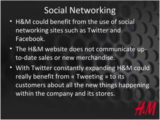 Social Networking
• H&M could benefit from the use of social
networking sites such as Twitter and
Facebook.
• The H&M website does not communicate up-
to-date sales or new merchandise.
• With Twitter constantly expanding H&M could
really benefit from « Tweeting » to its
customers about all the new things happening
within the company and its stores.
 
