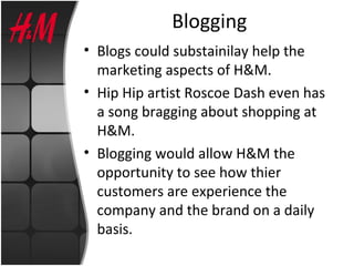 Blogging
• Blogs could substainilay help the
marketing aspects of H&M.
• Hip Hip artist Roscoe Dash even has
a song bragging about shopping at
H&M.
• Blogging would allow H&M the
opportunity to see how thier
customers are experience the
company and the brand on a daily
basis.
 