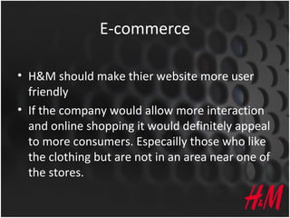 E-commerce
• H&M should make thier website more user
friendly
• If the company would allow more interaction
and online shopping it would definitely appeal
to more consumers. Especailly those who like
the clothing but are not in an area near one of
the stores.
 