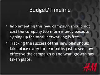 Budget/Timeline
• Implementing this new campaign should not
cost the company too much money because
signing up for socail networking is free.
• Tracking the success of this new plan should
take place every three months just to see how
effective the campaign is and what growth has
taken place.
 