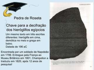 Um mesmo texto em três escritas diferentes: hieróglifa em cima, demótica no meio e grega em baixo. Datada de 196 aC Chave para a decifração dos hieróglifos egípcios   Pedra de Roseta Encontrada por um soldado de Napoleão em 1799. Entregue pela França ao Museu Britânico em 1801. Champolion a traduziu em 1820, após 12 anos de pesquisa! 