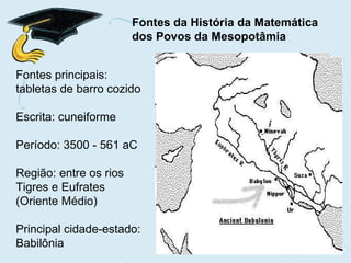 Fontes principais: tabletas de barro cozido Escrita: cuneiforme Período: 3500 - 561 aC Região: entre os rios Tigres e Eufrates (Oriente Médio) Principal cidade-estado: Babilônia Fontes da História da Matemática  dos Povos da Mesopotâmia 