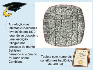 Tableta com numerais cuneiformes babilônios de 2800 aC A tradução das tabletas cuneiformes teve início em 1870, quando se descobriu uma inscrição trilingüe nas encostas do monte Behistun,  narrando a vitória do rei Dario sobre Cambises. 