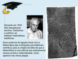 Somente em 1934 Otto Neugebauer decifrou, interpretou e publicou as tabletas matemáticas babilônias. Essa ausência de ligação linear com a Matemática das civilizações pré-helênicas contribuiu para a criação da idéia de que a Matemática é uma ciência que praticamente nasceu pronta e sistematizada, como aparece nas obras gregas. 