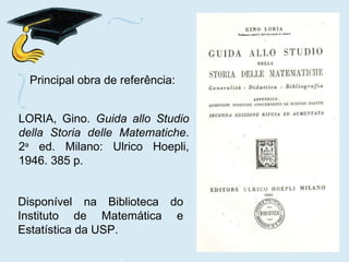Principal obra de referência: LORIA, Gino.  Guida allo Studio della Storia delle Matematiche . 2 a  ed. Milano: Ulrico Hoepli, 1946. 385 p. Disponível na Biblioteca do Instituto de Matemática e Estatística da USP. 