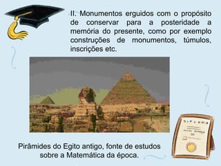 II. Monumentos erguidos com o propósito de conservar para a posteridade a memória do presente, como por exemplo construções de monumentos, túmulos, inscrições etc. Pirâmides do Egito antigo, fonte de estudos sobre a Matemática da época. 