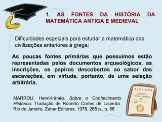 1. AS FONTES DA HISTÓRIA DA MATEMÁTICA ANTIGA E MEDIEVAL Dificuldades especiais para estudar a matemática das civilizações anteriores à grega:  As poucas fontes primárias que possuímos estão representadas pelos documentos arqueológicos, as inscrições, os papiros descobertos ao sabor das escavações, em virtude, portanto, de uma seleção arbitrária. MARROU, Henri-Irénée.  Sobre o Conhecimento Histórico . Tradução de Roberto Cortes de Lacerda. Rio de Janeiro, Zahar Editores, 1978, 265 p., p. 56 