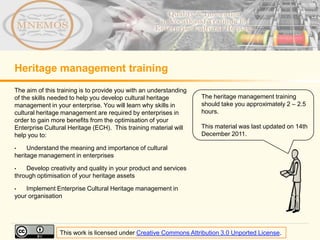 Heritage management training
The aim of this training is to provide you with an understanding
of the skills needed to help you develop cultural heritage         The heritage management training
management in your enterprise. You will learn why skills in        should take you approximately 2 – 2.5
cultural heritage management are required by enterprises in        hours.
order to gain more benefits from the optimisation of your
Enterprise Cultural Heritage (ECH). This training material will    This material was last updated on 14th
help you to:                                                       December 2011.

•    Understand the meaning and importance of cultural
heritage management in enterprises

•   Develop creativity and quality in your product and services
through optimisation of your heritage assets

•   Implement Enterprise Cultural Heritage management in
your organisation




                This work is licensed under Creative Commons Attribution 3.0 Unported License.
 