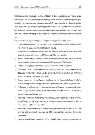 Βιολογικές επιδράσεις της Η/Μ ακτινοβολίας

26

Επίσης μπορεί να περιλαμβάνει την επίδραση σε βιοχημικούς παράγοντες με μηχανισμούς που δεν είναι απόλυτα γνωστοί και γι’ αυτό προκαλεί μεγαλύτερη ανησυχία.
Επειδή η ηλεκτρομαγνητική ρύπανση έχει αυξηθεί κατακόρυφα τα τελευταία χρόνια
λόγω της διαρκώς αυξανόμενης ζήτησης ηλεκτρισμού και της ολοένα και μεγαλύτερης διάδοσης των ασύρματων τεχνολογιών, σημαντικός αριθμός ερευνών έχει συνδέσει την έκθεση σε τεχνητές ακτινοβολίες με πληθώρα ασθενειών και συμπτωμάτων.
Πιο συγκεκριμένα έχουν υπάρξει μελέτες που κατέγραψαν τα παρακάτω:


Έχει παρατηρηθεί ρήξη στις αλυσίδες DNA εγκεφαλικών ιστών σε πειραματόζωα
για έκθεση σε μικροκυματικά πεδία (SAR: 1W/kg)



Διπλασιασμός εμφάνισης λεμφώματος σε ποντίκια προδιαθετειμένα σε λέμφωμα μετά από μακρά έκθεση σε GSM ακτινοβολία. (Αυστραλία).



Βλάβες στο DNA λόγω έκθεσης των πειραματόζωων σε μικροκυματική ακτινοβολία σε συχνότητες κινητών επικοινωνιών. (Πανεπιστήμιο Washington)



Επιδράσεις στη βραχυπρόθεσμη μνήμη. (Πανεπιστήμιο Washington)



Επιδράσεις στον αιματοεγκεφαλικό φραγμό, (διάνοιξη αιματοεγκεφαλικού
φραγμού σε πρωτεΐνες όπως η αλβουμίνη) και πιθανή συσχέτιση με ασθένειες
όπως η Alzheimer. (Πανεπιστήμιο Lund)



Βράχυνση του χρόνου αντίδρασης σε εξωτερικά ερεθίσματα. Έκθεση 35 εθελοντών σε συνεχή και παλμική μικροκυματική ακτινοβολία. (Πανεπιστήμιο Bristol)



Επιδράσεις στον ύπνο και τη γνωσιακή λειτουργία. Διαταραχή των φυσιολογικών
εγκεφαλογραφημάτων ύπνου, μετά από έκθεση σε GSM ακτινοβολία διαρκείας
30 min, (Πανεπιστήμιο Zurich).



Καρκίνος οφθαλμού. Ανάλυση ερωτηματολογίων που δόθηκαν σε 118 ασθενείς
με μελάνωμα, σε σχέση με αντίστοιχα ερωτηματολόγια που δόθηκαν σε 475 υγιείς μάρτυρες. (Πανεπιστήμιο Essen).



Ακουστικό νεύρωμα (καλοήθης όγκος ακουστικού νεύρου). Μελέτη σε 150 πάσχοντες από ακουστικό νεύρωμα και 600 υγιείς χρήστες κινητού. (Ινστιτούτο
Karolinska)



«Μικροκυματική Ασθένεια» (σχετική με την έκθεση σε επίπεδα μικροκυματικής

 