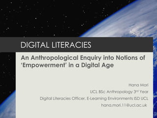 DIGITAL LITERACIES
An Anthropological Enquiry into Notions of
„Empowerment‟ in a Digital Age
Hana Mori
UCL BSc Anthropology 3rd Year
Digital Literacies Officer, E-Learning Environments ISD UCL
hana.mori.11@ucl.ac.uk
 