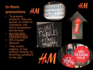 In-Store
promotions
• To promote
products, they use
quotes, to relate to
customers, and
strict statements
and phrases.
• MAJOR MID-
SEASON SALE
• 15% Student
discount
• They create
urgency, to buy
without thinking, by
directing customers
to the sale
 
