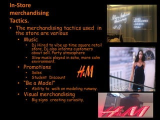 In-Store
merchandising
Tactics.
• The merchandising tactics used in
the store are various
• Music
• Dj Hired to vibe up time square retail
store, Dj also informs customers
about sell. Party atmosphere
• Slow music played in soho, more calm
environment.
• Promotions
• Sales
• Student Discount
• “Be a Model”
• Ability to walk on modeling runway.
• Visual merchandising
• Big signs creating curiosity.
 