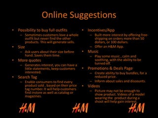 Online Suggestions
• Possibility to buy full outfits
– Sometimes customers love a whole
outfit but never find the other
products. This will generate sells.
• Size
– Ask users about their size before
hand. Saves them time.
• More quotes
– Generates interest, you can have a
little statements, keep customers
interested.
• Search Tag
– Enable consumers to find every
product sold , based on their price
tag number. It will help customers
find instore as well as catalog or
magazines.
• Incentives/App
– Built more interest by offering free-
shipping on orders more than 50
dollars, or 100 dollars.
– Offer an H&M App.
• Music
– Play some music , calm and
soothing, with the ability to be
turned off.
• Promotions & Deals Page
– Create ability to buy bundles, for a
reduced price.
– Inform about sales and discounts.
• Videos
– Picture may not be enough to
show product. Videos of a model
wearing the product during a
shoot will help gain interest.
 