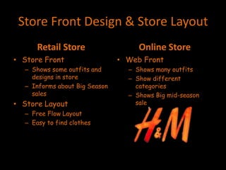 Store Front Design & Store Layout
Retail Store
• Store Front
– Shows some outfits and
designs in store
– Informs about Big Season
sales
• Store Layout
– Free Flow Layout
– Easy to find clothes
Online Store
• Web Front
– Shows many outfits
– Show different
categories
– Shows Big mid-season
sale
 