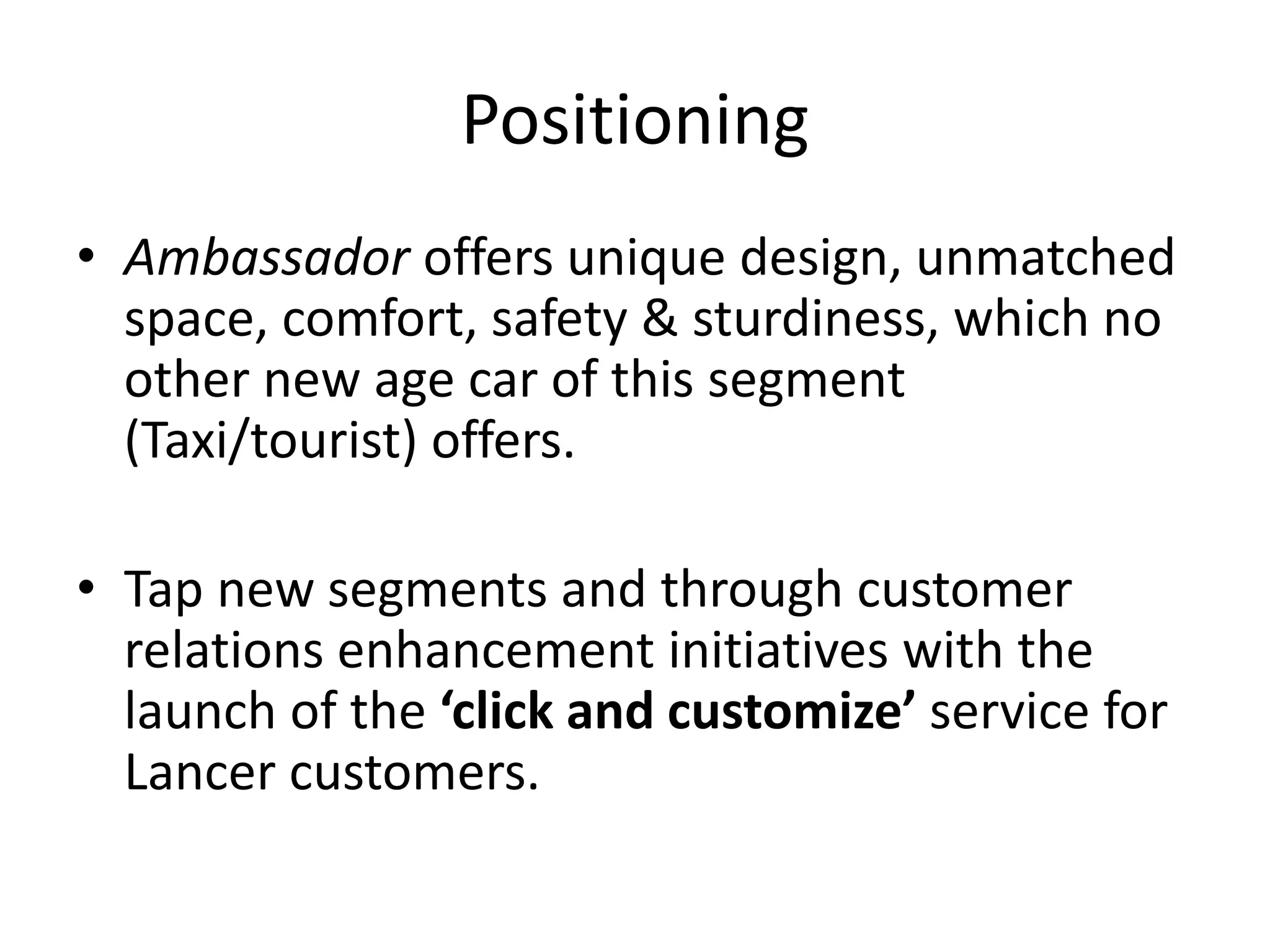 Positioning
• Ambassador offers unique design, unmatched
space, comfort, safety & sturdiness, which no
other new age car of this segment
(Taxi/tourist) offers.
• Tap new segments and through customer
relations enhancement initiatives with the
launch of the ‘click and customize’ service for
Lancer customers.
 