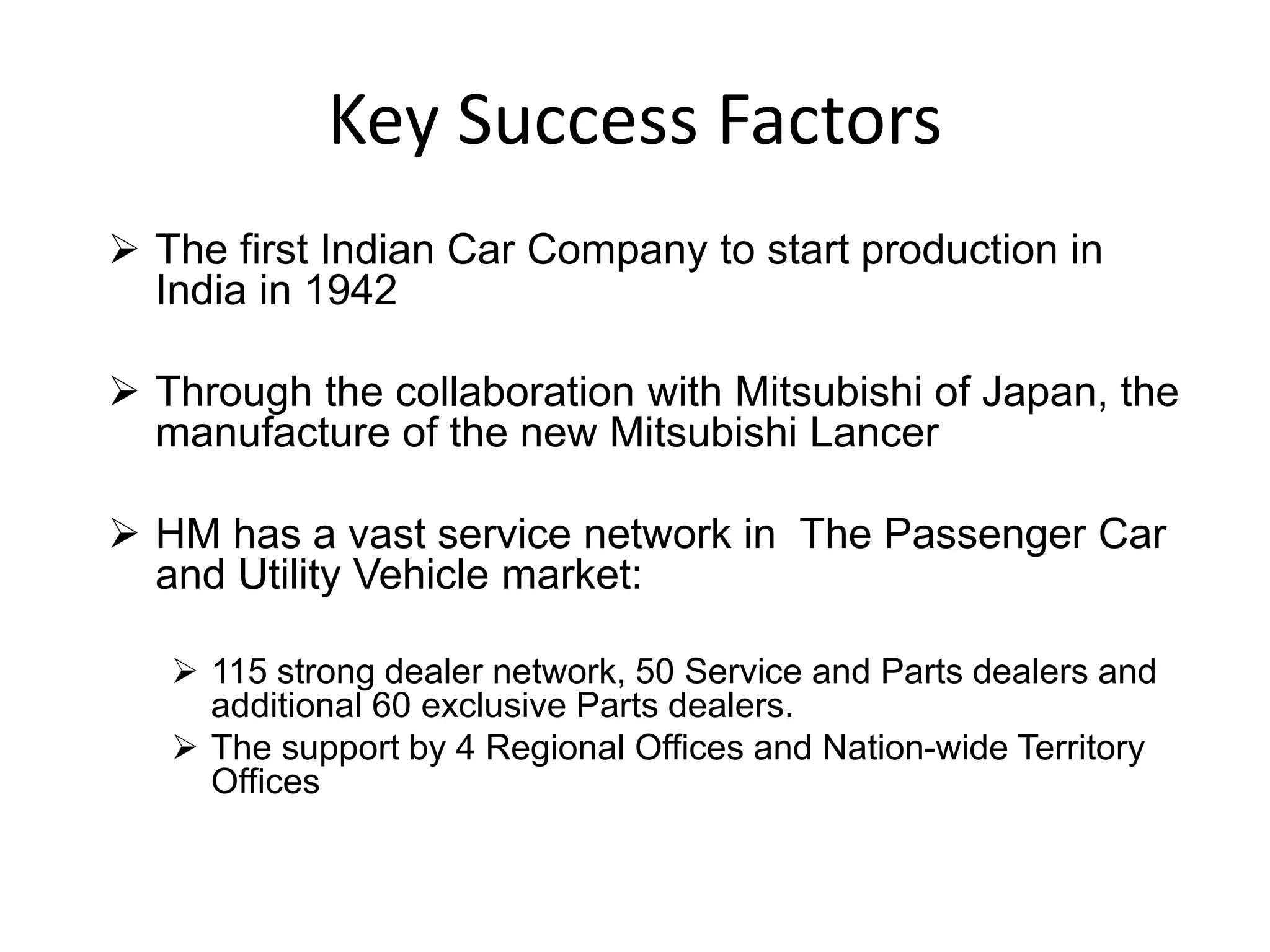 Key Success Factors
 The first Indian Car Company to start production in
India in 1942
 Through the collaboration with Mitsubishi of Japan, the
manufacture of the new Mitsubishi Lancer
 HM has a vast service network in The Passenger Car
and Utility Vehicle market:
 115 strong dealer network, 50 Service and Parts dealers and
additional 60 exclusive Parts dealers.
 The support by 4 Regional Offices and Nation-wide Territory
Offices
 
