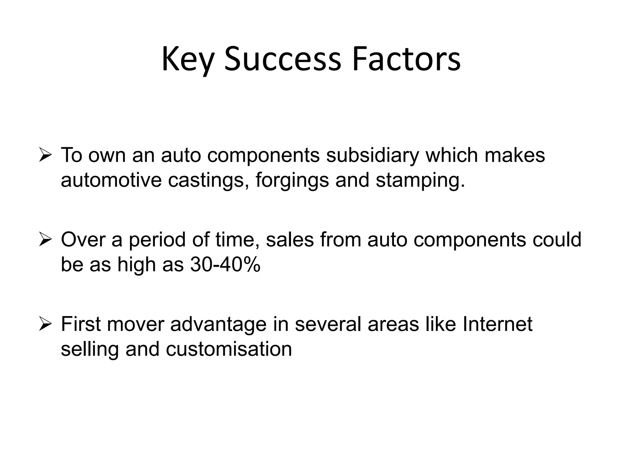 Key Success Factors
 To own an auto components subsidiary which makes
automotive castings, forgings and stamping.
 Over a period of time, sales from auto components could
be as high as 30-40%
 First mover advantage in several areas like Internet
selling and customisation
 