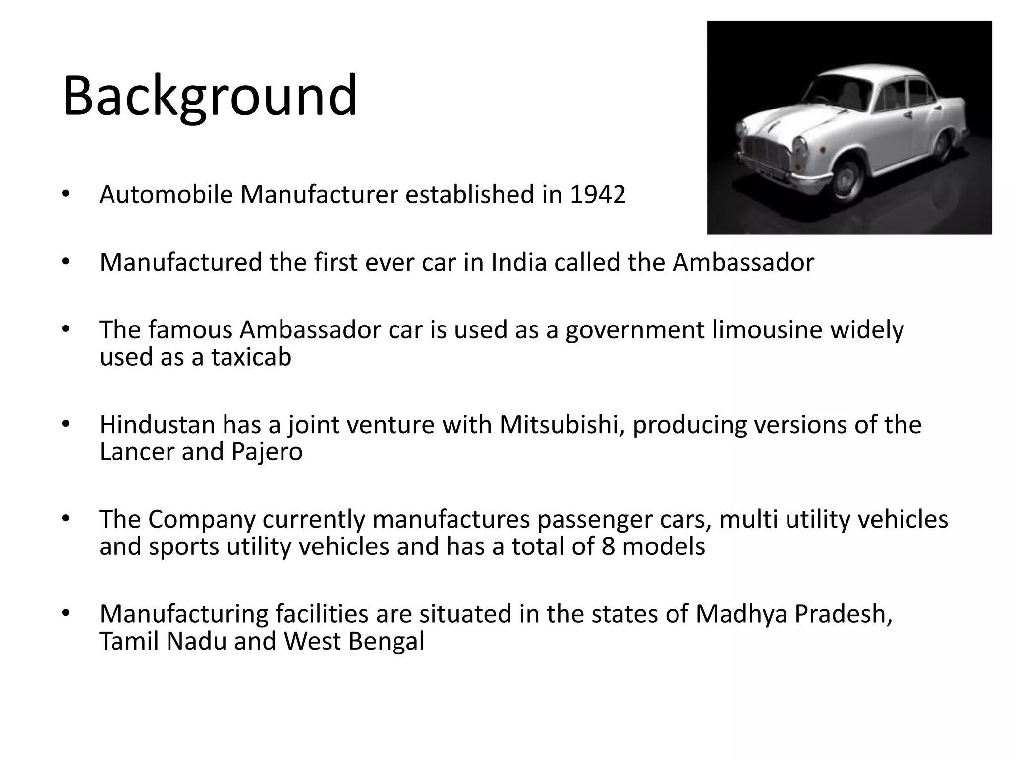 Background
• Automobile Manufacturer established in 1942
• Manufactured the first ever car in India called the Ambassador
• The famous Ambassador car is used as a government limousine widely
used as a taxicab
• Hindustan has a joint venture with Mitsubishi, producing versions of the
Lancer and Pajero
• The Company currently manufactures passenger cars, multi utility vehicles
and sports utility vehicles and has a total of 8 models
• Manufacturing facilities are situated in the states of Madhya Pradesh,
Tamil Nadu and West Bengal
 
