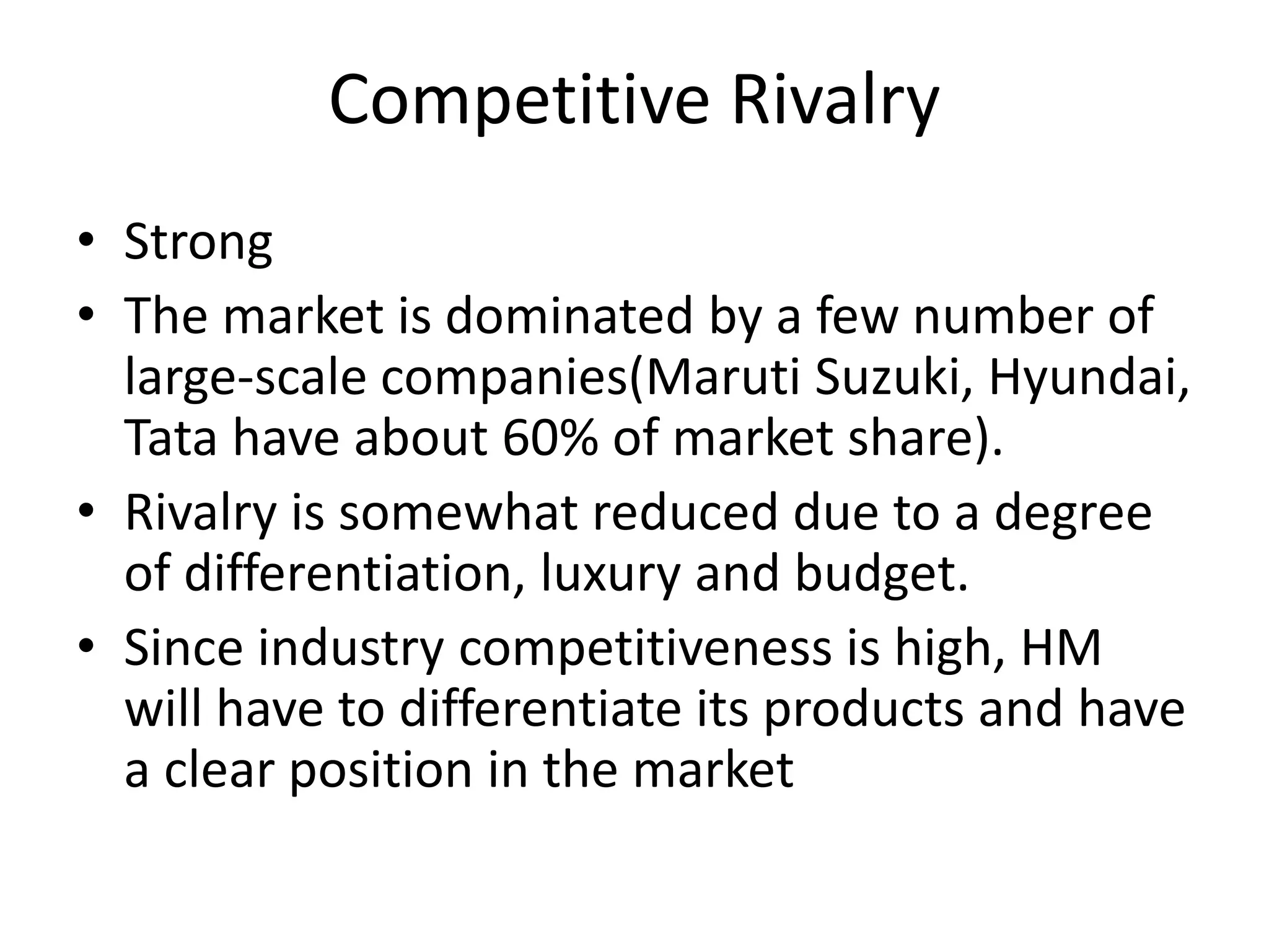 Competitive Rivalry
• Strong
• The market is dominated by a few number of
large-scale companies(Maruti Suzuki, Hyundai,
Tata have about 60% of market share).
• Rivalry is somewhat reduced due to a degree
of differentiation, luxury and budget.
• Since industry competitiveness is high, HM
will have to differentiate its products and have
a clear position in the market
 