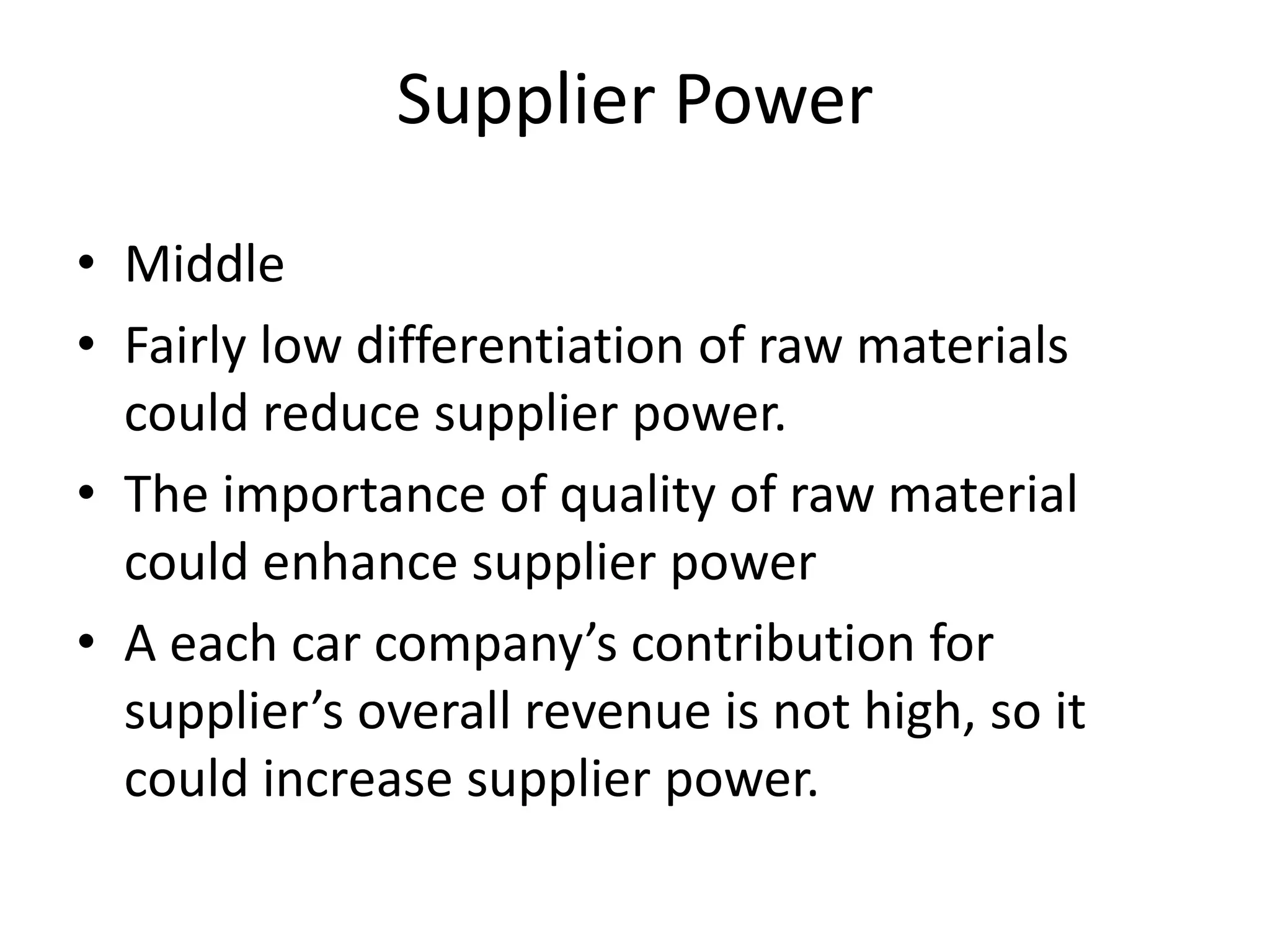 Supplier Power
• Middle
• Fairly low differentiation of raw materials
could reduce supplier power.
• The importance of quality of raw material
could enhance supplier power
• A each car company’s contribution for
supplier’s overall revenue is not high, so it
could increase supplier power.
 