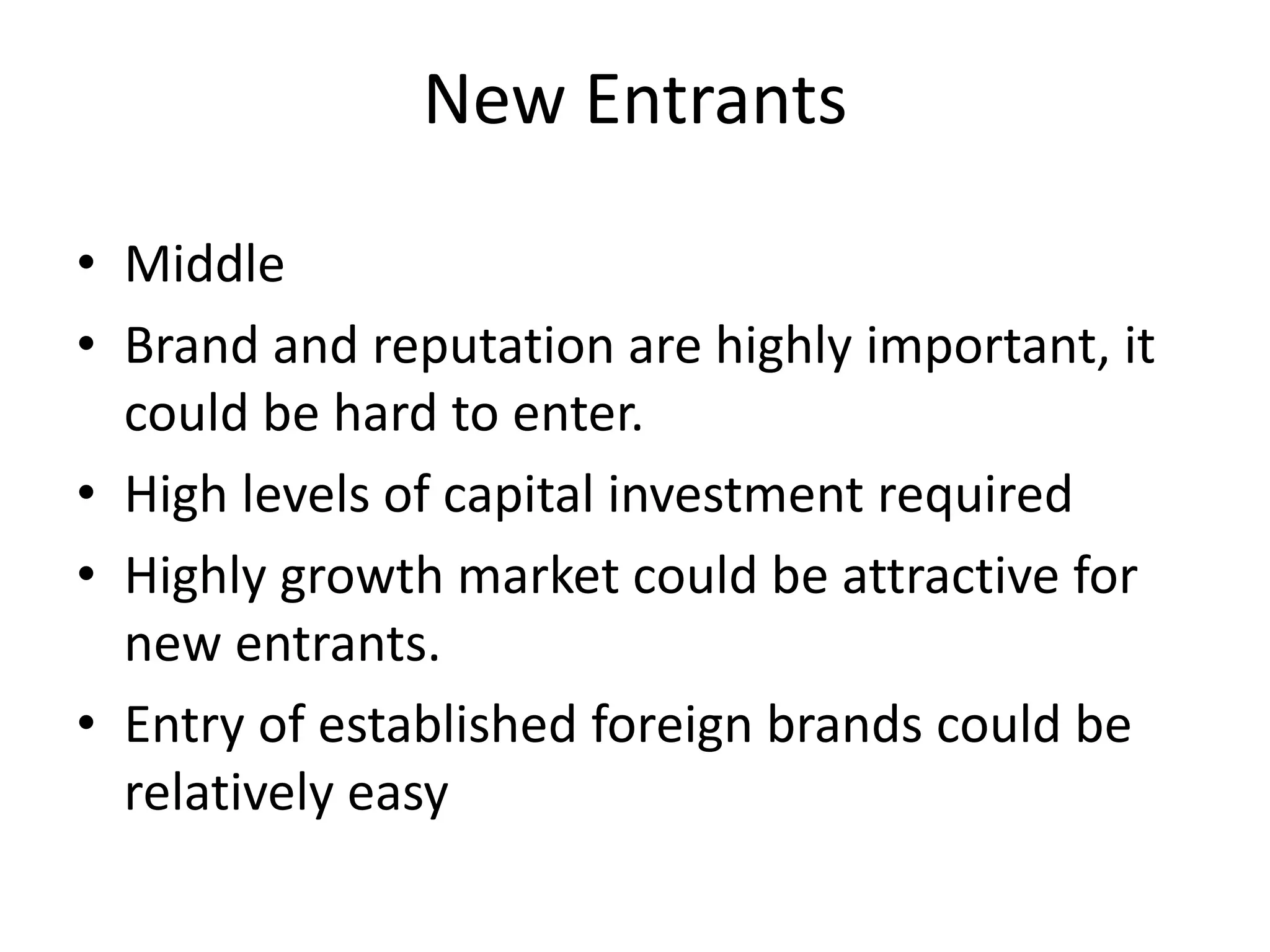 New Entrants
• Middle
• Brand and reputation are highly important, it
could be hard to enter.
• High levels of capital investment required
• Highly growth market could be attractive for
new entrants.
• Entry of established foreign brands could be
relatively easy
 