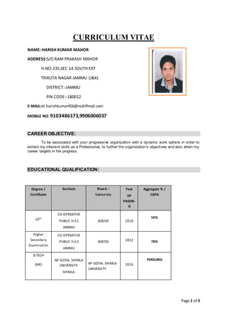 Page 1 of 3
CURRICULUM VITAE
NAME: HARISH KUMAR MAHOR
ADDRESS:S/O RAM PRAKASH MAHOR
H.NO-235,SEC 1A SOUTH EXT
TRIKUTA NAGAR JAMMU (J&K)
DISTRICT:-JAMMU
PIN CODE:-180012
E-MAIL:dr.harishkumar456@rediffmail.com
MOBILE NO: 9103486173,9906006037
CAREER OBJECTIVE:
To be associated with your progressive organization with a dynamic work sphere in order to
extract my inherent skills as a Professional, to further the organization’s objectives and also attain my
career targets in the progress.
EDUCATIONAL QUALIFICATION:
Degree /
Certificate
Institute Board /
University
Year
OF
PASSIN-
G
Aggregate % /
CGPA
10th
CO-OPERATIVE
PUBLIC H.S.S
JAMMU
JKBOSE 2010
50%
Higher
Secondary
Examination
CO-OPERATIVE
PUBLIC H.S.S
JAMMU
JKBOSE 2012 78%
B.TECH
(ME)
AP GOYAL SHIMLA
UNIVERSITY.
SHIMLA.
AP GOYAL SHIMLA
UNIVERSITY
2016
PERSUING
 