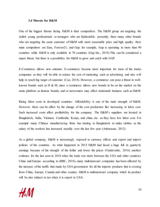 10
3.4 Threats for H&M
One of the biggest threats facing H&M is their competition. The H&M group are targeting the
stylish young professionals or teenagers who are fashionable. presently, there many other brands
who are targeting the same customer of H&M with more reasonable price and high quality. their
main competitors are Zara, Forever21, and Gap. for example, Gap is operating in more than 90
countries while H&M is only available in 70 countries (Gap Inc., 2018) This can be considered a
major threat, but there is a possibility for H&M to grow and catch with GAP.
E-Commerce allows new entrants: E-commerce became more important for most of the trades
companies as they will be able to reduce the cost of marketing such as advertising and also will
help to reach big target of customer (Cao, 2018). However, e-commerce can pose a threat to well-
known brands such as H & M, since e-commerce allows new brands to be on the market on the
same platform as famous brands, and so newcomers may affect trademark business such as H&M.
Rising labor costs in developed countries: Affordability is one of the main strength of H&M.
However, these can be affect by the change of the cost production like increasing in labor cost.
Such increased costs affect profitability for the company. The H&M’s suppliers are located in
Bangladesh, India, Vietnam, Cambodia, Kenya, and china..etc. as they have low labor cost. For
example many Chinese manufacturing firms has turning to Bangladesh to make clothes as the
salary of the workers has increased steadily over the last few year (Anbarasan, 2012)
As a global company, H&M is increasingly exposed to currency effects and export and import
policies of the countries. As what happened in 2015 H&M had faced a huge fall in quarterly
earnings because of the strength of the dollar and lower the prices (Vandevelde, 2016). another
evidence for the last seen in 2018 when the trade war starts between the USA and other countries
China and Europe. according to (BBC, 2018), many multinational companies has been affected by
the increase of the tariffs that made by USA government for all the imports products that is coming
from China, Europe, Canada and other country. H&M is multinational company which its product
will be also subject to tax when it is export to USA.
 